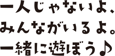 一人じゃないよ、みんながいるよ。一緒に遊ぼう♪